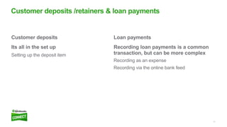 11
Loan payments
Recording loan payments is a common
transaction, but can be more complex
Recording as an expense
Recording via the online bank feed
Customer deposits
Its all in the set up
Setting up the deposit item
Customer deposits /retainers & loan payments
 