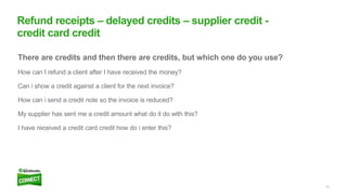 16
There are credits and then there are credits, but which one do you use?
How can I refund a client after I have received the money?
Can i show a credit against a client for the next invoice?
How can i send a credit note so the invoice is reduced?
My supplier has sent me a credit amount what do it do with this?
I have received a credit card credit how do i enter this?
Refund receipts – delayed credits – supplier credit -
credit card credit
 