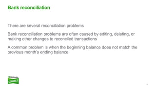 22
There are several reconciliation problems
Bank reconciliation problems are often caused by editing, deleting, or
making other changes to reconciled transactions
A common problem is when the beginning balance does not match the
previous month’s ending balance
Bank reconciliation
 