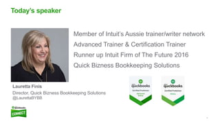 4
Member of Intuit’s Aussie trainer/writer network
Advanced Trainer & Certification Trainer
Runner up Intuit Firm of The Future 2016
Quick Bizness Bookkeeping Solutions
Today’s speaker
Lauretta Finis
Director, Quick Bizness Bookkeeping Solutions
@LaurettaBYBB
 