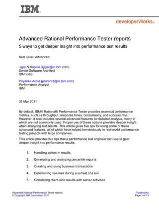 Advanced Rational Performance Tester reports
     5 ways to get deeper insight into performance test results

     Skill Level: Advanced


     Jigar N Kapasi (kjigar@in.ibm.com)
     Senior Software Architect
     IBM India

     Priyanka Arora (prarora1@in.ibm.com)
     Performance Analyst
     IBM



     01 Mar 2011


     By default, IBM® Rational® Performance Tester provides essential performance
     metrics, such as throughput, response times, concurrency, and success rate.
     However, it also includes several advanced features for detailed analysis, many of
     which are not commonly used. Proper use of these options provides deeper insight
     when analyzing test results. This article gives five tips for using some of these
     advanced features, all of which have helped tremendously in real-world performance
     testing projects with large companies.
     This article provides five tips that a performance test engineer can use to gain
     deeper insight into performance results:


            1.     Handling spikes in results

            2.     Generating and analyzing percentile reports

            3.     Creating and using business transactions

            4.     Determining volumes during a subset of a run

            5.     Correlating client-side results with server activities


Advanced Rational Performance Tester reports                                             Trademarks
© Copyright IBM Corporation 2011                                                        Page 1 of 13
 