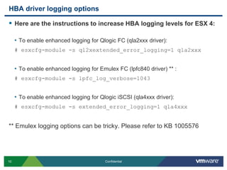 HBA driver logging optionsHere are the instructions to increase HBA logging levels for ESX 4:To enable enhanced logging for Qlogic FC (qla2xxx driver):# esxcfg-module -s ql2xextended_error_logging=1 qla2xxxTo enable enhanced logging for Emulex FC (lpfc840 driver) ** :# esxcfg-module -s lpfc_log_verbose=1043To enable enhanced logging for QlogiciSCSI (qla4xxx driver):# esxcfg-module -s extended_error_logging=1 qla4xxx** Emulex logging options can be tricky. Please refer to KB 1005576