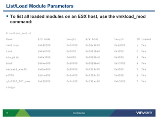 List/Load Module ParametersTo list all loaded modules on an ESX host, use the vmkload_mod command:# vmkload_mod -lName                R/O Addr          Length      R/W Addr          Length        ID Loadedvmklinux            0x880000          0x20000     0x28a9b80         0x4d000       1  Yesioat                0x8a0000          0x3000      0x28f6ba0         0x3000        2  Yesata_piix            0x8a3000          0xb000      0x28f9bc0         0x4000        3  Yesbnx2                0x8ae000          0x10000     0x28fdbe0         0x17000       4  Yesaacraid_esx30       0x8be000          0x10000     0x2914c00         0x9000        5  Yese1000               0x8ce000          0x2a000     0x291dc20         0xd000        6  Yesqla2300_707_vmw     0x8f8000          0x5c000     0x292ac80         0xb3000       7  Yes<Snip>