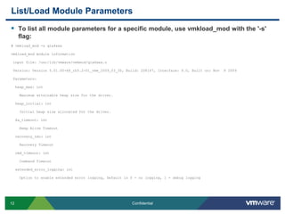 List/Load Module ParametersTo list all module parameters for a specific module, use vmkload_mod with the '-s' flag:# vmkload_mod -s qla4xxxvmkload_mod module information input file: /usr/lib/vmware/vmkmod/qla4xxx.o Version: Version 5.01.00-k8_rh5.2-01_vmw_2009_03_30, Build: 208167, Interface: 9.0, Built on: Nov  8 2009 Parameters:heap_max: int    Maximum attainable heap size for the driver.heap_initial: int    Initial heap size allocated for the driver.ka_timeout: int    Keep Alive Timeoutrecovery_tmo: int    Recovery Timeoutcmd_timeout: int    Command Timeoutextended_error_logging: int    Option to enable extended error logging, Default is 0 - no logging, 1 - debug logging