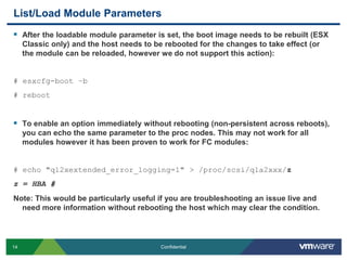 List/Load Module ParametersAfter the loadable module parameter is set, the boot image needs to be rebuilt (ESX Classic only) and the host needs to be rebooted for the changes to take effect (or the module can be reloaded, however we do not support this action):# esxcfg-boot –b# rebootTo enable an option immediately without rebooting (non-persistent across reboots), you can echo the same parameter to the proc nodes. This may not work for all modules however it has been proven to work for FC modules:# echo "ql2xextended_error_logging=1" > /proc/scsi/qla2xxx/zz = HBA #Note: This would be particularly useful if you are troubleshooting an issue live and need more information without rebooting the host which may clear the condition. 