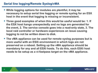 Serial line logging/Remote Syslog/vMAWhile logging options for modules are plentiful, it may be necessary to setup serial line logging or remote syslog for an ESX host in the event that logging is missing or inconsistent. Three good examples of when this would be useful would be: 1. If the ESX host hangs unexpectedly and no logs are generated for the event, 2. The service console goes into a read-only state, 3. The local raid controller or hardware experiences an issue causing logging to not be written down to disk.The vMA appliance can be used for remote syslog purposes but is more useful with an ESXi environment in which logs are not preserved on a reboot. Setting up the vMA appliance should be mandatory for any and all ESXi hosts. To do this, each ESXi host needs to be setup as a vi-fastpass target on the vMA appliance.