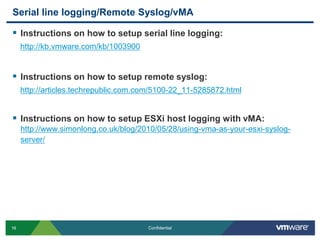 Serial line logging/Remote Syslog/vMAInstructions on how to setup serial line logging:http://kb.vmware.com/kb/1003900Instructions on how to setup remote syslog:http://articles.techrepublic.com.com/5100-22_11-5285872.htmlInstructions on how to setup ESXi host logging with vMA:http://www.simonlong.co.uk/blog/2010/05/28/using-vma-as-your-esxi-syslog-server/
