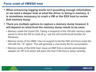Force crash of VM/ESX hostWhen enhancing logging levels isn’t providing enough information or we need a deeper look at what the driver is doing in memory, it is sometimes necessary to crash a VM or the ESX host to review that memory dump.There are multiple options to capture a memory dump however it will depend on what level the memory dump needs to be seen:Memory inside the Guest OS: Taking a snapshot of the VM with memory state saved or force the OS to crash (E.g.: use the ctrl+scroll+scroll function for Windows)Memory dump of the VMM: Use vm-support to list the WID and force crash the VM with the “-X” option. This will generate a vmx-dump file for consumption.Memory dump of the ESX host: Issue an NMI from a remote administrator adapter (ie: HP iLO) which will panic the host if the host is setup correctly.