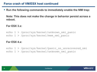 Force crash of VM/ESX host continuedRun the following commands to immediately enable the NMI trap: Note: This does not make the change in behavior persist across a reboot.For ESX 3.x:echo 1 > /proc/sys/kernel/unknown_nmi_panicecho 1 > /proc/sys/kernel/mem_nmi_panic  For ESX 4.x:echo 1 > /proc/sys/kernel/panic_on_unrecovered_nmiecho 1 > /proc/sys/kernel/unknown_nmi_panic