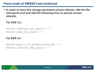 Force crash of VM/ESX host continuedIn order to have this change persistent across reboots, edit the file /etc/sysctl.conf and add the following lines to persist across reboots:For ESX 3.x:kernel.unknown_nmi_panic = 1kernel.mem_nmi_panic = 1For ESX 4.x:kernel.panic_on_unrecovered_nmi = 1kernel.unknown_nmi_panic = 1