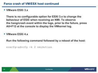 Force crash of VM/ESX host continuedVMware ESXi 3.xThere is no configurable option for ESXi 3.x to change the behaviour of ESXi when receiving an NMI. To observe the hang/crash event within the logs, prior to the failure, press Alt+F12 at the console to display the VMkernel log.VMware ESXi 4.xRun the following command followed by a reboot of the host:esxcfg-advcfg -k 2 nmiAction