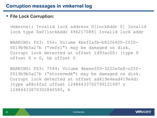 Corruption messages in vmkernel logFile Lock Corruption:vmkernel: Invalid lock address 0[lockAddr 0] Invalid lock type 0x0[lockAddr 496217088] Invalid lock addrWARNING: FS3: 556: Volume 4bef2afb-b8226400-2f20-0019b9b5a27b (“vmfs1") may be damaged on disk. Corrupt lock detected at offset 1d93ac00: [type 0 offset 0 v 0, hb offset 0WARNING: FS3: 7544: Volume 4beeef00-3222e0e8-c25f-0019b9b5a27b (“storevmdk") may be damaged on disk. Corrupt lock detected at offset ad419e4ead419e4d: [type a88c4fa2 offset 12484433702799121997 v 12484433870302846580, h