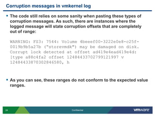 Corruption messages in vmkernel logThe code still relies on some sanity when pasting these types of corruption messages. As such, there are instances where the logged message will state corruption offsets that are completely out of range:WARNING: FS3: 7544: Volume 4beeef00-3222e0e8-c25f-0019b9b5a27b (“storevmdk") may be damaged on disk. Corrupt lock detected at offset ad419e4ead419e4d: [type a88c4fa2 offset 12484433702799121997 v 12484433870302846580, hAs you can see, these ranges do not conform to the expected value ranges.
