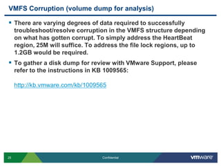 VMFS Corruption (volume dump for analysis)There are varying degrees of data required to successfully troubleshoot/resolve corruption in the VMFS structure depending on what has gotten corrupt. To simply address the HeartBeat region, 25M will suffice. To address the file lock regions, up to 1.2GB would be required.To gather a disk dump for review with VMware Support, please refer to the instructions in KB 1009565:http://kb.vmware.com/kb/1009565