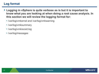 Log formatLogging in vSphere is quite verbose as is but it is important to know what you are looking at when doing a root cause analysis. In this section we will review the logging format for:/var/log/vmkernel and /var/log/vmkwarning/var/log/vmksummary/var/log/vmkiscsid.log/var/log/messages