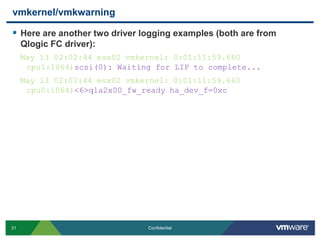 vmkernel/vmkwarningHere are another two driver logging examples (both are from Qlogic FC driver):May 13 02:02:44 esx02 vmkernel: 0:01:11:59.660 cpu1:1064)scsi(0): Waiting for LIP to complete... May 13 02:02:44 esx02 vmkernel: 0:01:11:59.660 cpu0:1064)<6>qla2x00_fw_ready ha_dev_f=0xc
