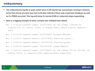 vmksummaryThe vmksummary log file is quite useful since it will log the top 3 processes running in memory at the first minute of every hour but it will also indicate if there was a bad host shutdown as well as if a PSOD occurred. This log will show if a kernel (COS or vmkernel) stops responding.Here is a logging example of when a simple user initiated host reboot:Nov  2 11:01:06 rtpesx04 logger: (1257177666) hb: vmk loaded, 11302248.49, 11302235.731, 27, 153875, 153875, 0, ftAgent-89872, vmware-h-80764, webAcces-58600Nov  2 11:13:50 rtpesx04 logger: (1257178430) unloaded VMkernelNov  2 11:14:27 rtpesx04 vmkhalt: (1257178467) Rebooting system...Nov  2 13:46:13 rtpesx04 vmkhalt: (1257187573) Starting system...Nov  2 13:46:19 rtpesx04 logger: (1257187579) loaded VMkernelNov  2 14:01:03 rtpesx04 logger: (1257188463) hb: vmk loaded, 976.32, 963.584, 16, 153875, 153875, 0, vmware-h-71508, webAcces-69084, snmpd-30204