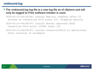 vmkiscsid.logThe vmkiscsid.log log file is a new log file as of vSphere and will only be logged to if the software initiator is used.2010-01-11-06:59:44: iscsid: Nop-out timedout after 10 seconds on connection 42:0 state (3). Dropping session.2010-01-11-06:59:47: iscsid: Kernel reported iSCSI connection 46:0 error (1008) state (3)2010-01-11-06:59:47: iscsid: connection42:0 is operational after recovery (2 attempts)
