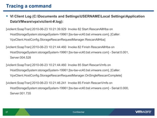 Tracing a commandVI Client Log (C:\Documents and Settings\USERNAME\Local Settings\Application Data\VMware\vpx\viclient-#.log):[viclient:SoapTran] 2010-06-23 10:21:39.929  Invoke 82 Start RescanAllHba on HostStorageSystem:storageSystem-19961 [bs-tse-vc40.bsl.vmware.com]. [Caller: VpxClient.HostConfig.StorageRescanRequestManager.RescanAllHba][viclient:SoapTran] 2010-06-23 10:21:44.460  Invoke 82 Finish RescanAllHba on HostStorageSystem:storageSystem-19961 [bs-tse-vc40.bsl.vmware.com] - Serial:0.001, Server:004.528[viclient:SoapTran] 2010-06-23 10:21:44.460  Invoke 85 Start RescanVmfs on HostStorageSystem:storageSystem-19961 [bs-tse-vc40.bsl.vmware.com]. [Caller: VpxClient.HostConfig.StorageRescanRequestManager.OnSingleRescanComplete][viclient:SoapTran] 2010-06-23 10:21:46.241  Invoke 85 Finish RescanVmfs on HostStorageSystem:storageSystem-19961 [bs-tse-vc40.bsl.vmware.com] - Serial:0.000, Server:001.735