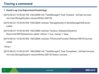 Tracing a commandHostd Log (/var/log/vmware/hostd.log):[2010-06-23 10:36:48.795 1A6C2B90 info 'TaskManager'] Task Created : haTask-ha-host-vim.host.StorageSystem.rescanAllHba-258139[2010-06-23 10:36:48.949 1A6C2B90 verbose 'StorageSystem'] SendStorageInfoEvent() called[2010-06-23 10:36:48.950 1A6C2B90 verbose 'Hostsvc::DatastoreSystem'] ReconcileVMFSDatastores called: refresh = true, rescan = false[2010-06-23 10:36:48.950 1A6C2B90 verbose 'FSVolumeProvider'] RefreshVMFSVolumes called<Snip>[2010-06-23 10:36:50.047 1A6C2B90 info 'TaskManager'] Task Completed : haTask-ha-host-vim.host.StorageSystem.rescanAllHba-258139 Status success