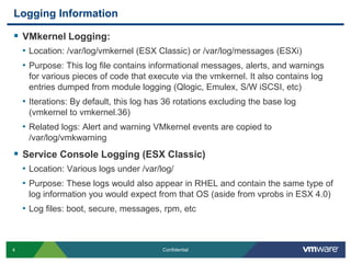 Logging InformationVMkernel Logging: Location: /var/log/vmkernel (ESX Classic) or /var/log/messages (ESXi)Purpose: This log file contains informational messages, alerts, and warnings for various pieces of code that execute via the vmkernel. It also contains log entries dumped from module logging (Qlogic, Emulex, S/W iSCSI, etc)Iterations: By default, this log has 36 rotations excluding the base log (vmkernel to vmkernel.36)Related logs: Alert and warning VMkernel events are copied to /var/log/vmkwarningService Console Logging (ESX Classic)Location: Various logs under /var/log/Purpose: These logs would also appear in RHEL and contain the same type of log information you would expect from that OS (aside from vprobs in ESX 4.0)Log files: boot, secure, messages, rpm, etc