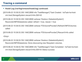Tracing a commandHostd Log (/var/log/vmware/hostd.log) continued:[2010-06-23 10:36:53.355 1A6C2B90 info 'TaskManager'] Task Created : haTask-ha-host-vim.host.StorageSystem.rescanVmfs-258143[2010-06-23 10:36:53.355 1A6C2B90 verbose 'Hostsvc::DatastoreSystem'] ReconcileVMFSDatastores called: refresh = true, rescan = true[2010-06-23 10:36:53.355 1A6C2B90 verbose 'FSVolumeProvider'] RefreshVMFSVolumes called[2010-06-23 10:36:53.355 1A6C2B90 verbose 'FSVolumeProvider'] RescanVmfs called<Snip>[2010-06-23 10:36:53.763 1A6C2B90 verbose 'Hostsvc::DatastoreSystem'] ReconcileVMFSDatastores: Done discovering new filesystem volumes.[2010-06-23 10:36:53.764 1A6C2B90 info 'TaskManager'] Task Completed : haTask-ha-host-vim.host.StorageSystem.rescanVmfs-258143 Status success
