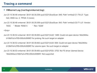 Tracing a commandVMkernel Log (/var/log/vmkernel.log):Jun 23 10:36:48 vmkernel: 38:01:50:35.036 cpu0:5221)ScsiScan: 846: Path 'vmhba2:C1:T9:L0': Type: 0x0, ANSI rev: 2, TPGS: 0 (none)Jun 23 10:36:48 vmkernel: 38:01:50:35.056 cpu0:5221)ScsiScan: 843: Path 'vmhba3:C0:T1:L0': Vendor: 'DGC     '  Model: 'RAID 5          '  Rev: '0226'<Snip>Jun 23 10:36:53 vmkernel: 38:01:50:39.663 cpu0:5221)Vol3: 1488: Could not open device '4bb2464a-b108d7a3-d785-000cfc0089f3' for probing: No such target on adapterJun 23 10:36:53 vmkernel: 38:01:50:39.663 cpu0:5221)Vol3: 608: Could not open device '4bb2464a-b108d7a3-d785-000cfc0089f3' for volume open: No such target on adapterJun 23 10:36:53 vmkernel: 38:01:50:39.663 cpu0:5221)FSS: 3702: No FS driver claimed device '4bb2464a-b108d7a3-d785-000cfc0089f3': Not supported