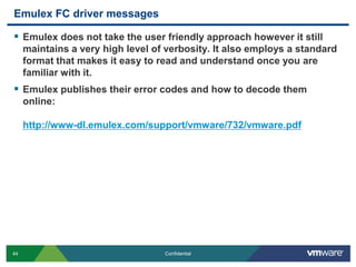 Emulex FC driver messagesEmulex does not take the user friendly approach however it still maintains a very high level of verbosity. It also employs a standard format that makes it easy to read and understand once you are familiar with it. Emulex publishes their error codes and how to decode them online:http://www-dl.emulex.com/support/vmware/732/vmware.pdf