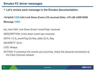Emulex FC driver messagesLet’s review each message in the Emulex documentation:<4>lpfc0:1305:LKe:Link Down Event x70 received Data: x70 x20 x20010200Message 1305:elx_mes1305: Link Down Event <eventTag> receivedDESCRIPTION: A link down event was received.DATA: (1) fc_eventTag (2) hba_state (3) fc_flagSEVERITY: ErrorLOG: AlwaysACTION: If numerous link events are occurring, check the physical connections to the Fibre Channel network.
