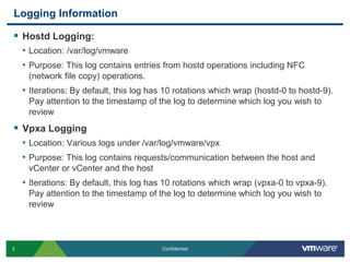 Logging InformationHostd Logging: Location: /var/log/vmwarePurpose: This log contains entries from hostd operations including NFC (network file copy) operations.Iterations: By default, this log has 10 rotations which wrap (hostd-0 to hostd-9). Pay attention to the timestamp of the log to determine which log you wish to reviewVpxa LoggingLocation: Various logs under /var/log/vmware/vpxPurpose: This log contains requests/communication between the host and vCenter or vCenter and the hostIterations: By default, this log has 10 rotations which wrap (vpxa-0 to vpxa-9). Pay attention to the timestamp of the log to determine which log you wish to review
