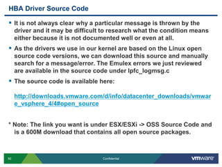 HBA Driver Source CodeIt is not always clear why a particular message is thrown by the driver and it may be difficult to research what the condition means either because it is not documented well or even at all.As the drivers we use in our kernel are based on the Linux open source code versions, we can download this source and manually search for a message/error. The Emulex errors we just reviewed are available in the source code under lpfc_logmsg.cThe source code is available here:http://downloads.vmware.com/d/info/datacenter_downloads/vmware_vsphere_4/4#open_source* Note: The link you want is under ESX/ESXi -> OSS Source Code and is a 600M download that contains all open source packages.