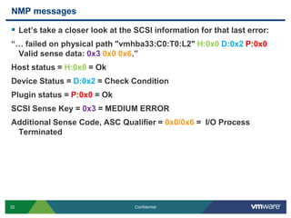 NMP messagesLet’s take a closer look at the SCSI information for that last error:“… failed on physical path "vmhba33:C0:T0:L2" H:0x0D:0x2P:0x0 Valid sense data: 0x30x0 0x6.”Host status = H:0x0 = OkDevice Status = D:0x2 = Check ConditionPlugin status = P:0x0 = OkSCSI Sense Key = 0x3 = MEDIUM ERROR Additional Sense Code, ASC Qualifier = 0x0/0x6 =  I/O Process Terminated
