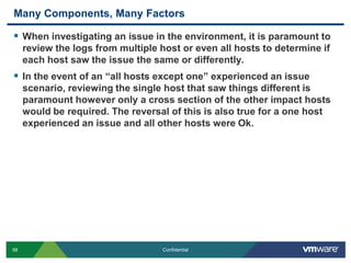 Many Components, Many FactorsWhen investigating an issue in the environment, it is paramount to review the logs from multiple host or even all hosts to determine if each host saw the issue the same or differently.In the event of an “all hosts except one” experienced an issue scenario, reviewing the single host that saw things different is paramount however only a cross section of the other impact hosts would be required. The reversal of this is also true for a one host experienced an issue and all other hosts were Ok.