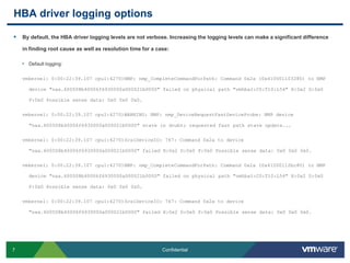 HBA driver logging optionsBy default, the HBA driver logging levels are not verbose. Increasing the logging levels can make a significant difference in finding root cause as well as resolution time for a case:Default logging:vmkernel: 0:00:22:39.107 cpu1:4270)NMP: nmp_CompleteCommandForPath: Command 0x2a (0x410001103280) to NMP device "naa.600508b40006f6930000a000021b0000" failed on physical path "vmhba1:C0:T10:L54" H:0x2 D:0x0 P:0x0 Possible sense data: 0x0 0x00x0.vmkernel: 0:00:22:39.107 cpu1:4270)WARNING: NMP: nmp_DeviceRequestFastDeviceProbe: NMP device "naa.600508b40006f6930000a000021b0000" state in doubt; requested fast path state update...vmkernel: 0:00:22:39.107 cpu1:4270)ScsiDeviceIO: 747: Command 0x2a to device "naa.600508b40006f6930000a000021b0000" failed H:0x2 D:0x0 P:0x0 Possible sense data: 0x0 0x00x0.vmkernel: 0:00:22:39.107 cpu1:4270)NMP: nmp_CompleteCommandForPath: Command 0x2a (0x41000112bc80) to NMP device "naa.600508b40006f6930000a000021b0000" failed on physical path "vmhba1:C0:T10:L54" H:0x2 D:0x0 P:0x0 Possible sense data: 0x0 0x00x0.vmkernel: 0:00:22:39.107 cpu1:4270)ScsiDeviceIO: 747: Command 0x2a to device "naa.600508b40006f6930000a000021b0000" failed H:0x2 D:0x0 P:0x0 Possible sense data: 0x0 0x00x0.