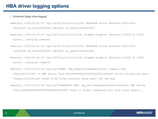 HBA driver logging optionsEnhanced Qlogic driver logging:vmkernel: 0:00:22:39.107 cpu1:4270)<6>scsi(1:10:54) UNDERRUN status detected 0x15-0x18. resid=0x0 fw_resid=0x10000 cdb=0x2a os_underflow=0x10000vmkernel: 0:00:22:39.107 cpu1:4270)scsi(1:0:10:54) Dropped frame(s) detected (10000 of 10000 bytes)...retrying command.vmkernel: 0:00:22:39.107 cpu1:4270)<6>scsi(1:10:54) UNDERRUN status detected 0x15-0x18. resid=0x0 fw_resid=0x10000 cdb=0x2a os_underflow=0x10000vmkernel: 0:00:22:39.107 cpu1:4270)scsi(1:0:10:54) Dropped frame(s) detected (10000 of 10000 bytes)...retrying command.vmkernel: 0:00:22:39.107 cpu1:4270)NMP: nmp_CompleteCommandForPath: Command 0x2a (0x410001103280) to NMP device "naa.600508b40006f6930000a000021b0000" failed on physical path "vmhba1:C0:T10:L54" H:0x2 D:0x0 P:0x0 Possible sense data: 0x0 0x00x0.vmkernel: 0:00:22:39.107 cpu1:4270)WARNING: NMP: nmp_DeviceRequestFastDeviceProbe: NMP device "naa.600508b40006f6930000a000021b0000" state in doubt; requested fast path state update...