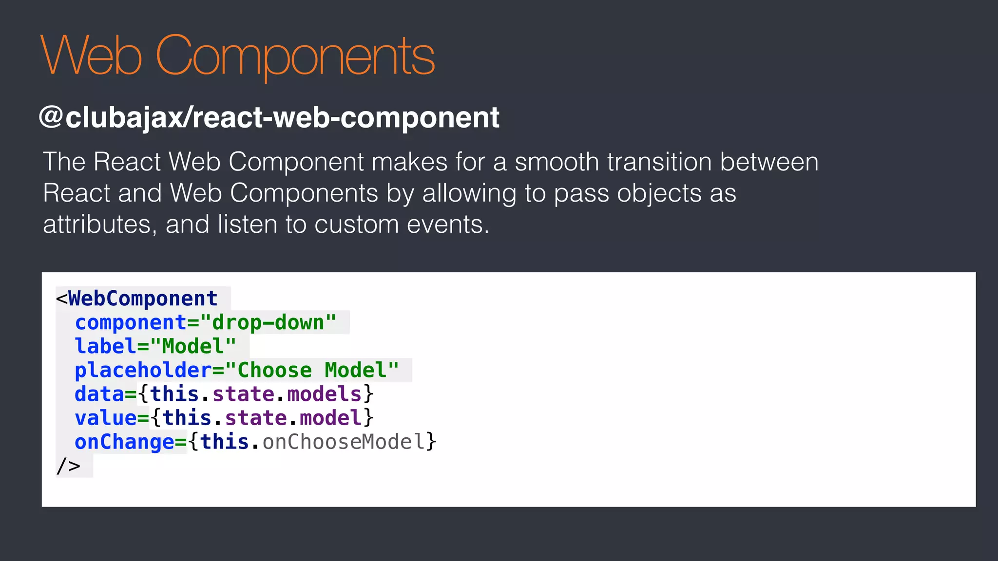 Web Components
@clubajax/react-web-component
<WebComponent
component="drop-down"
label="Model"
placeholder="Choose Model"
data={this.state.models}
value={this.state.model}
onChange={this.onChooseModel}
/>
The React Web Component makes for a smooth transition between
React and Web Components by allowing to pass objects as
attributes, and listen to custom events.
 