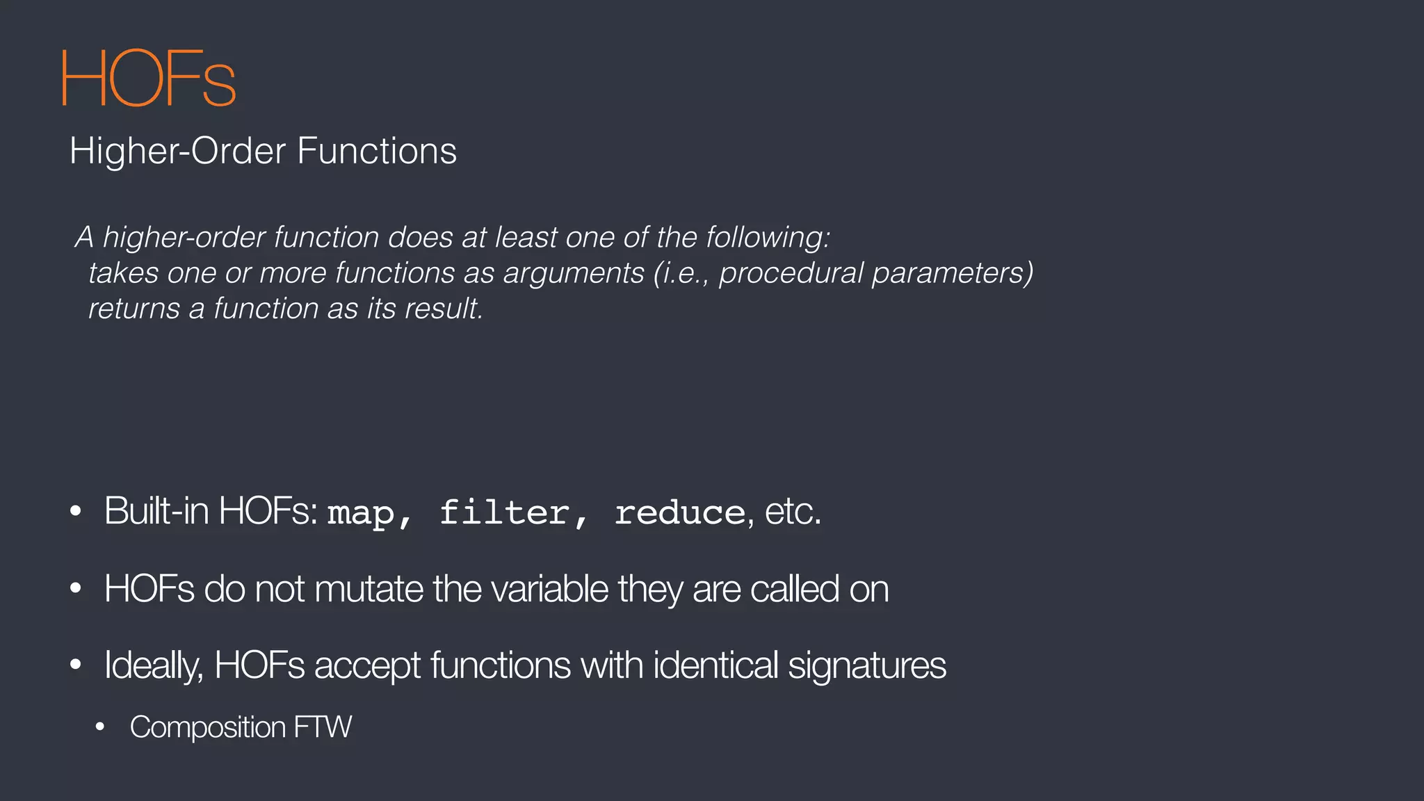 HOFs
• Built-in HOFs: map, filter, reduce, etc.
• HOFs do not mutate the variable they are called on
• Ideally, HOFs accept functions with identical signatures
• Composition FTW
Higher-Order Functions
A higher-order function does at least one of the following:
takes one or more functions as arguments (i.e., procedural parameters)
returns a function as its result.
 