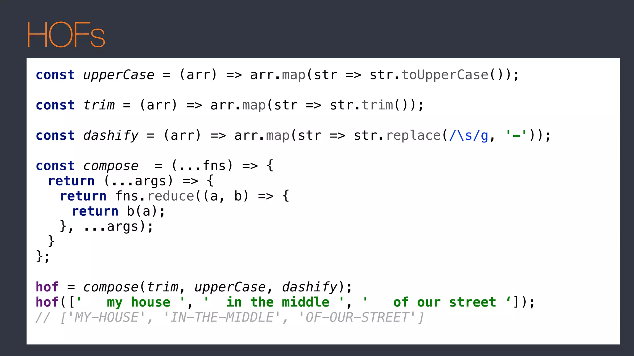 HOFs
const upperCase = (arr) => arr.map(str => str.toUpperCase());
const trim = (arr) => arr.map(str => str.trim());
const dashify = (arr) => arr.map(str => str.replace(/s/g, '-'));
const compose = (...fns) => {
return (...args) => {
return fns.reduce((a, b) => {
return b(a);
}, ...args);
}
};
hof = compose(trim, upperCase, dashify);
hof([' my house ', ' in the middle ', ' of our street ‘]);
// ['MY-HOUSE', 'IN-THE-MIDDLE', 'OF-OUR-STREET']
 