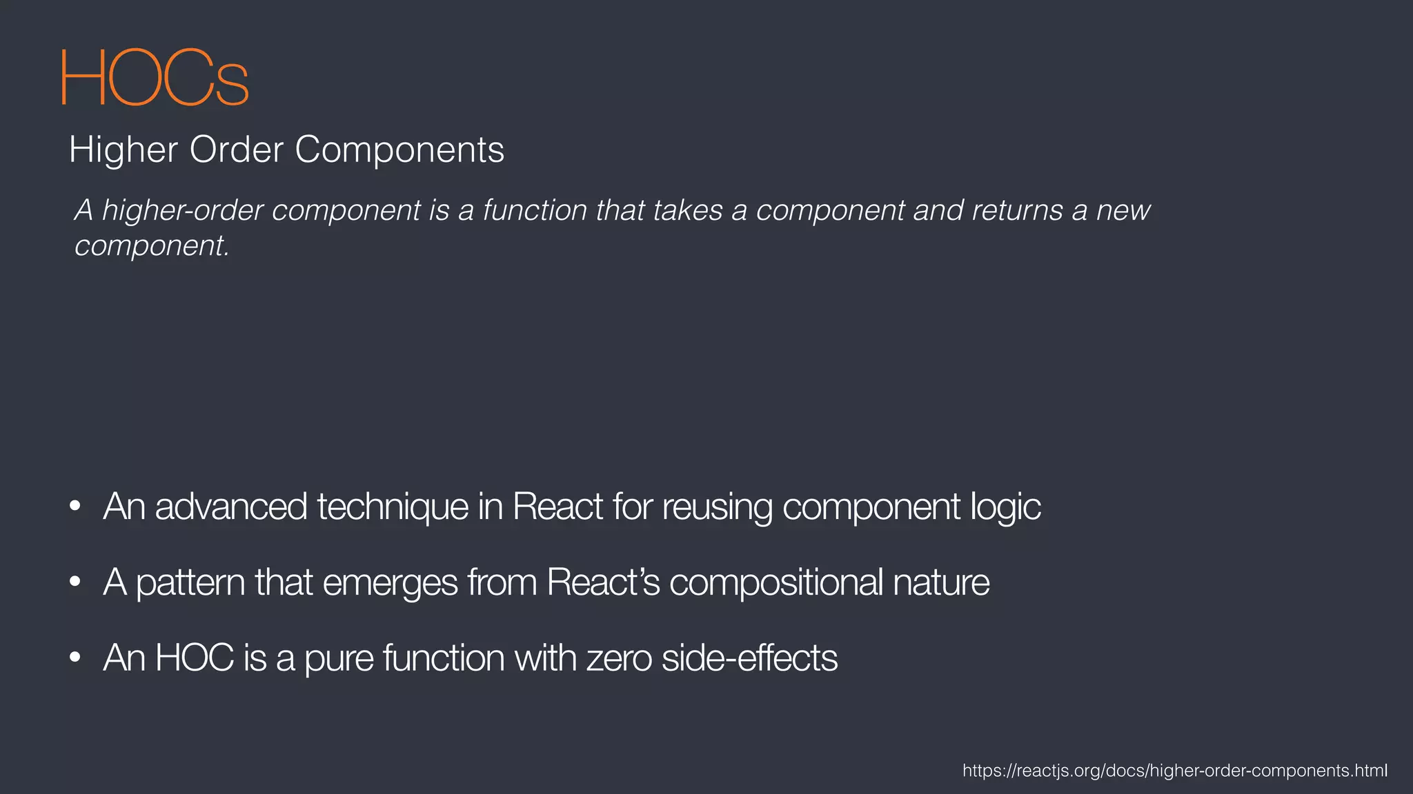 HOCs
• An advanced technique in React for reusing component logic
• A pattern that emerges from React’s compositional nature
• An HOC is a pure function with zero side-effects
Higher Order Components
A higher-order component is a function that takes a component and returns a new
component.
https://reactjs.org/docs/higher-order-components.html
 