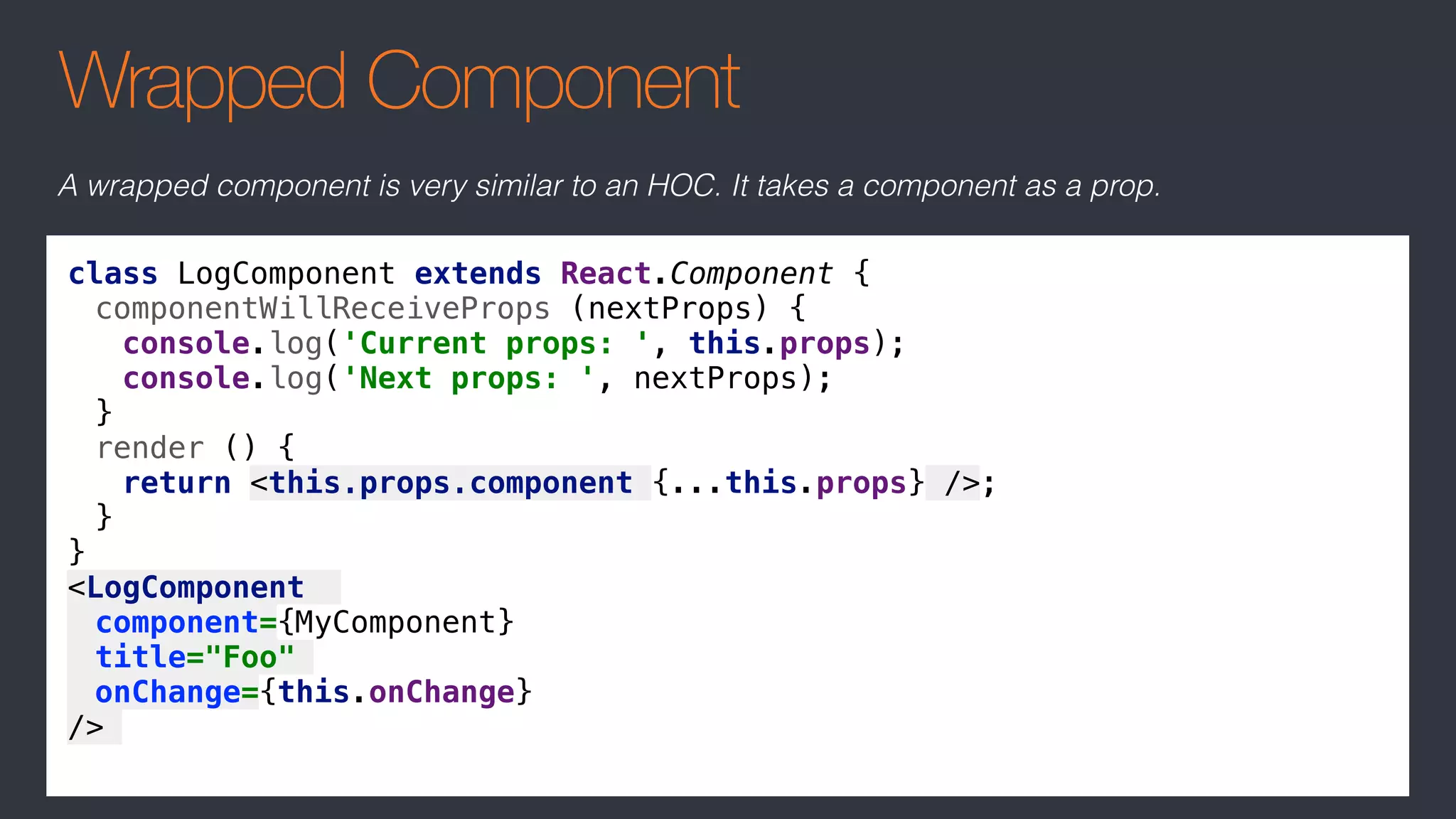 Wrapped Component
class LogComponent extends React.Component {
componentWillReceiveProps (nextProps) {
console.log('Current props: ', this.props);
console.log('Next props: ', nextProps);
}
render () {
return <this.props.component {...this.props} />;
}
}
<LogComponent
component={MyComponent}
title="Foo"
onChange={this.onChange}
/>
A wrapped component is very similar to an HOC. It takes a component as a prop.
 