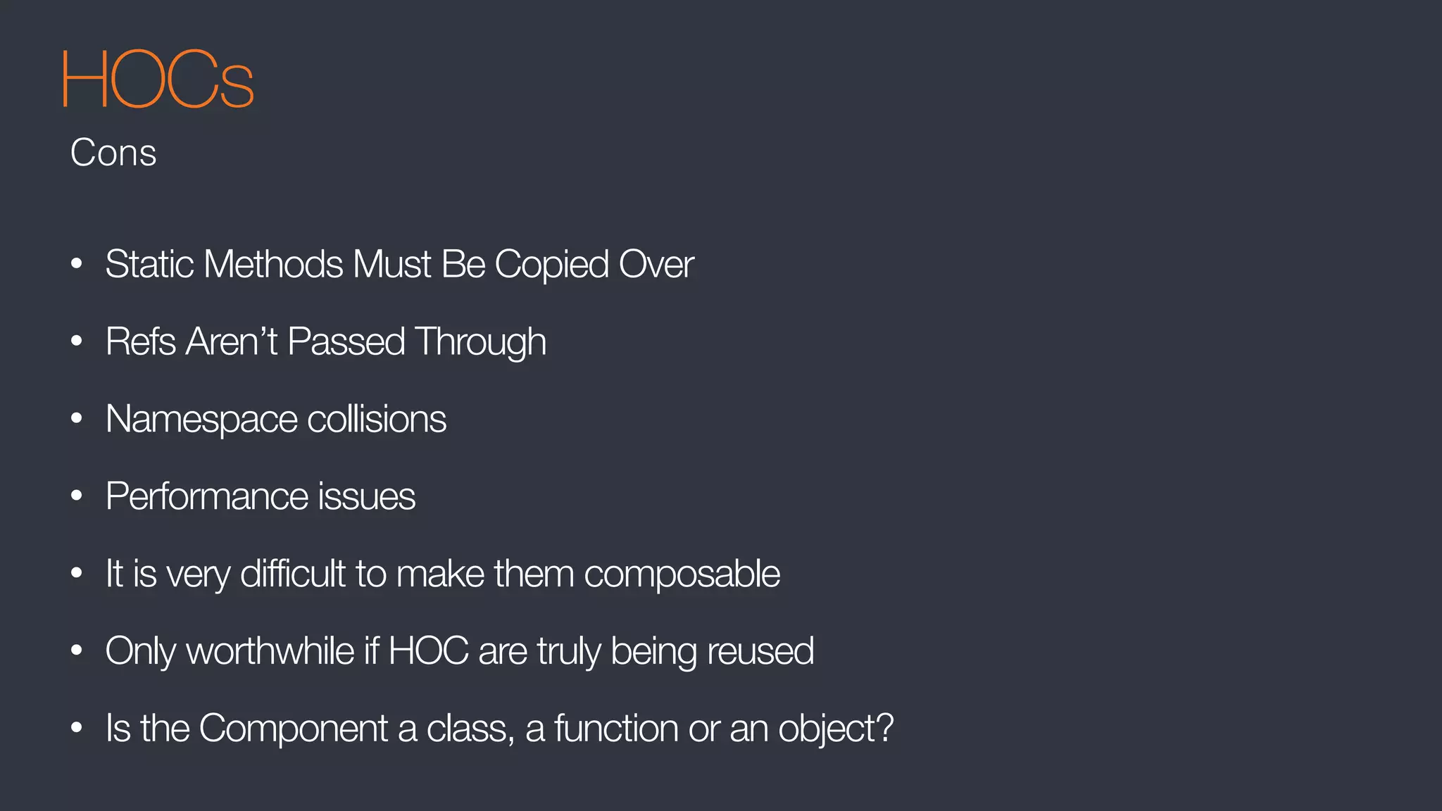 HOCs
• Static Methods Must Be Copied Over
• Refs Aren’t Passed Through
• Namespace collisions
• Performance issues
• It is very difficult to make them composable
• Only worthwhile if HOC are truly being reused
• Is the Component a class, a function or an object?
Cons
 