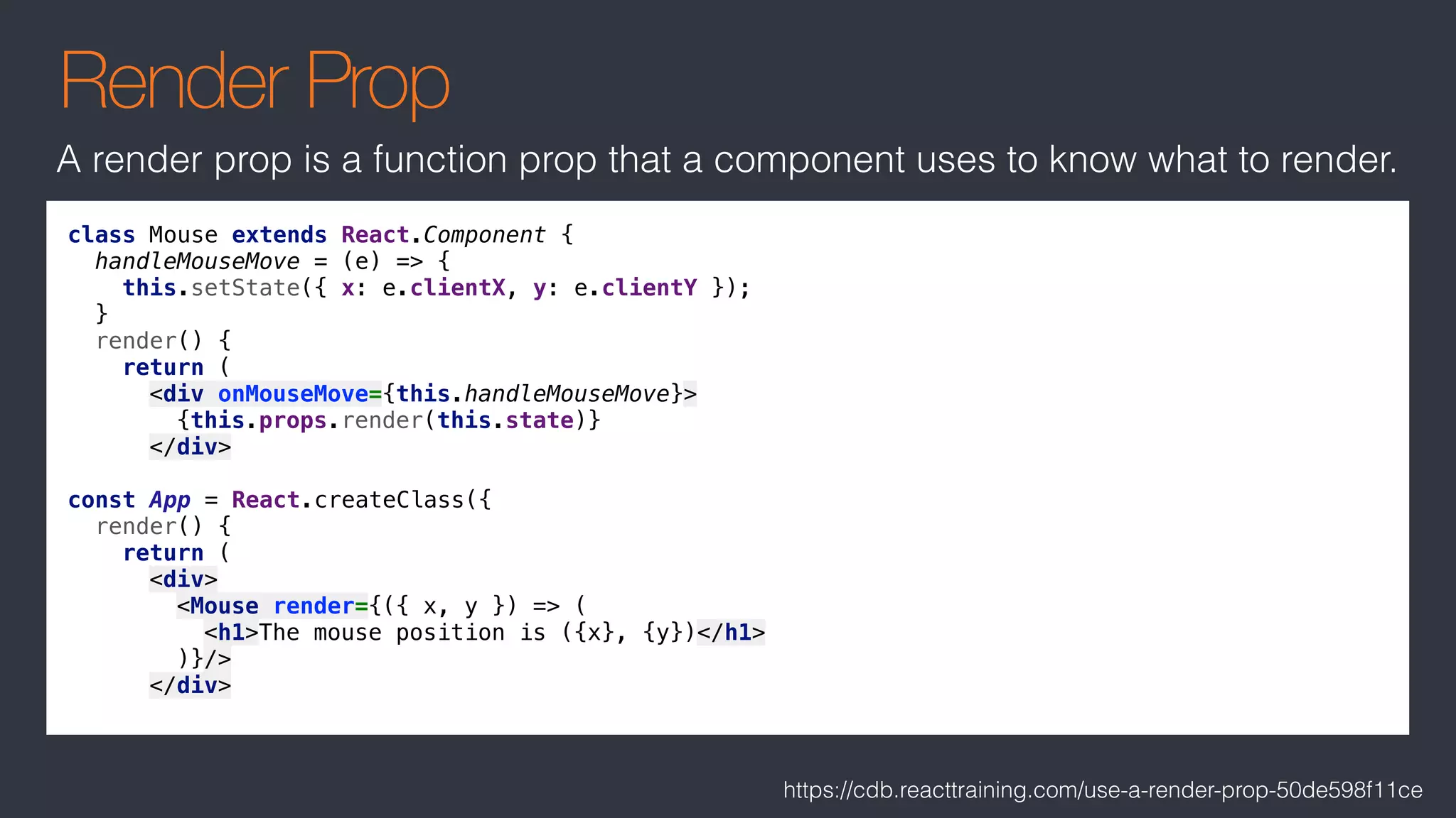 Render Prop
class Mouse extends React.Component {
handleMouseMove = (e) => {
this.setState({ x: e.clientX, y: e.clientY });
}
render() {
return (
<div onMouseMove={this.handleMouseMove}>
{this.props.render(this.state)}
</div>
const App = React.createClass({
render() {
return (
<div>
<Mouse render={({ x, y }) => (
<h1>The mouse position is ({x}, {y})</h1>
)}/>
</div>
A render prop is a function prop that a component uses to know what to render.
https://cdb.reacttraining.com/use-a-render-prop-50de598f11ce
 