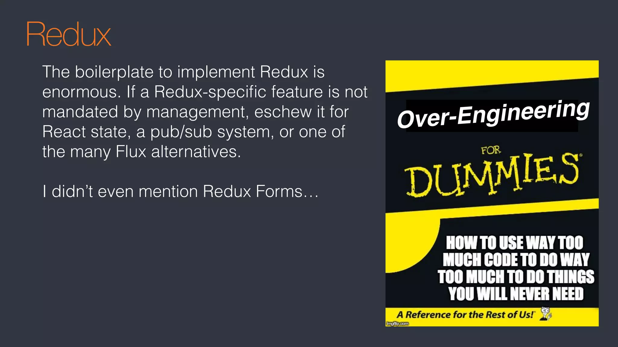 Redux
The boilerplate to implement Redux is
enormous. If a Redux-speciﬁc feature is not
mandated by management, eschew it for
React state, a pub/sub system, or one of
the many Flux alternatives.
I didn’t even mention Redux Forms…
Over-Engineering
 