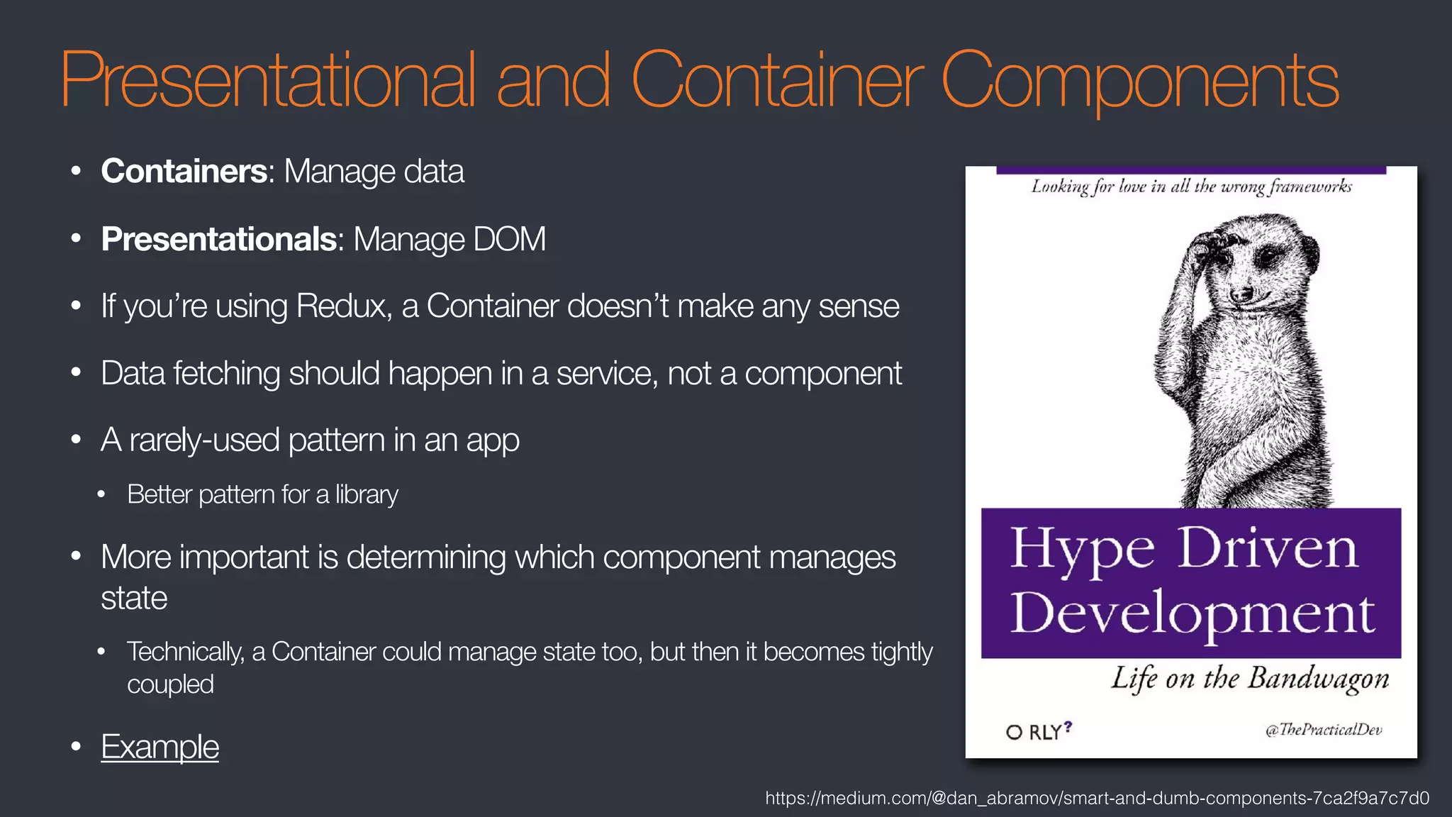 Presentational and Container Components
• Containers: Manage data
• Presentationals: Manage DOM
• If you’re using Redux, a Container doesn’t make any sense
• Data fetching should happen in a service, not a component
• A rarely-used pattern in an app
• Better pattern for a library
• More important is determining which component manages
state
• Technically, a Container could manage state too, but then it becomes tightly
coupled
• Example
https://medium.com/@dan_abramov/smart-and-dumb-components-7ca2f9a7c7d0
 