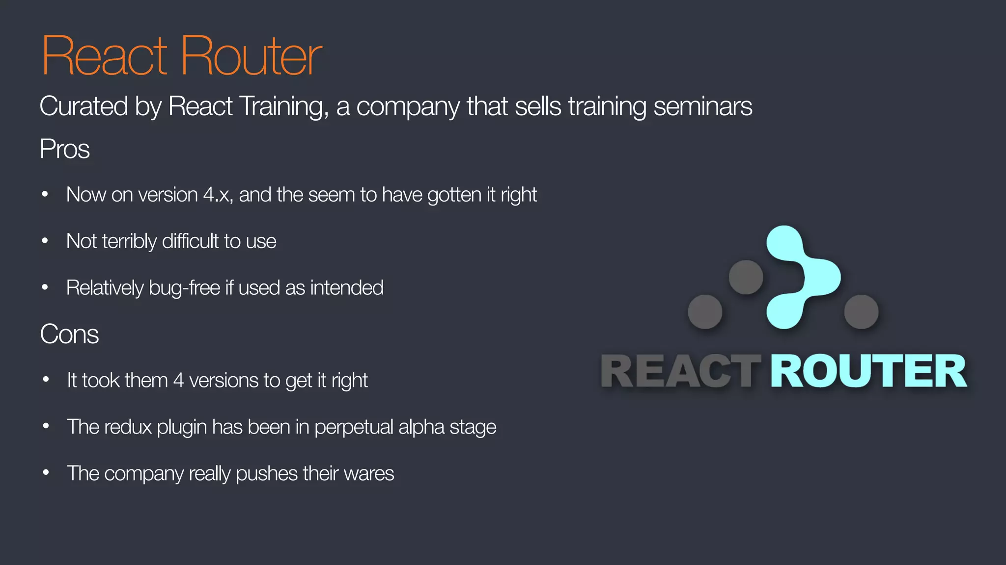 React Router
• Now on version 4.x, and the seem to have gotten it right
• Not terribly difficult to use
• Relatively bug-free if used as intended
Curated by React Training, a company that sells training seminars
Pros
Cons
• It took them 4 versions to get it right
• The redux plugin has been in perpetual alpha stage
• The company really pushes their wares
 