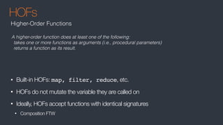 HOFs
• Built-in HOFs: map, filter, reduce, etc.
• HOFs do not mutate the variable they are called on
• Ideally, HOFs accept functions with identical signatures
• Composition FTW
Higher-Order Functions
A higher-order function does at least one of the following:
takes one or more functions as arguments (i.e., procedural parameters)
returns a function as its result.
 