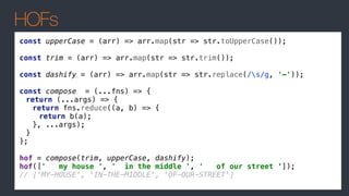 HOFs
const upperCase = (arr) => arr.map(str => str.toUpperCase());
const trim = (arr) => arr.map(str => str.trim());
const dashify = (arr) => arr.map(str => str.replace(/s/g, '-'));
const compose = (...fns) => {
return (...args) => {
return fns.reduce((a, b) => {
return b(a);
}, ...args);
}
};
hof = compose(trim, upperCase, dashify);
hof([' my house ', ' in the middle ', ' of our street ‘]);
// ['MY-HOUSE', 'IN-THE-MIDDLE', 'OF-OUR-STREET']
 