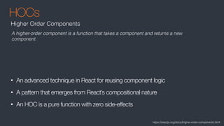 HOCs
• An advanced technique in React for reusing component logic
• A pattern that emerges from React’s compositional nature
• An HOC is a pure function with zero side-effects
Higher Order Components
A higher-order component is a function that takes a component and returns a new
component.
https://reactjs.org/docs/higher-order-components.html
 
