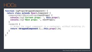 HOCs
https://reactjs.org/docs/higher-order-components.html
function logProps(WrappedComponent) {
return class extends React.Component {
componentWillReceiveProps(nextProps) {
console.log('Current props: ', this.props);
console.log('Next props: ', nextProps);
}
render() {
// Wraps the input component in a container, without mutating it.
return <WrappedComponent {...this.props} />;
}
}
}
 