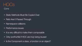 HOCs
• Static Methods Must Be Copied Over
• Refs Aren’t Passed Through
• Namespace collisions
• Performance issues
• It is very difficult to make them composable
• Only worthwhile if HOC are truly being reused
• Is the Component a class, a function or an object?
Cons
 